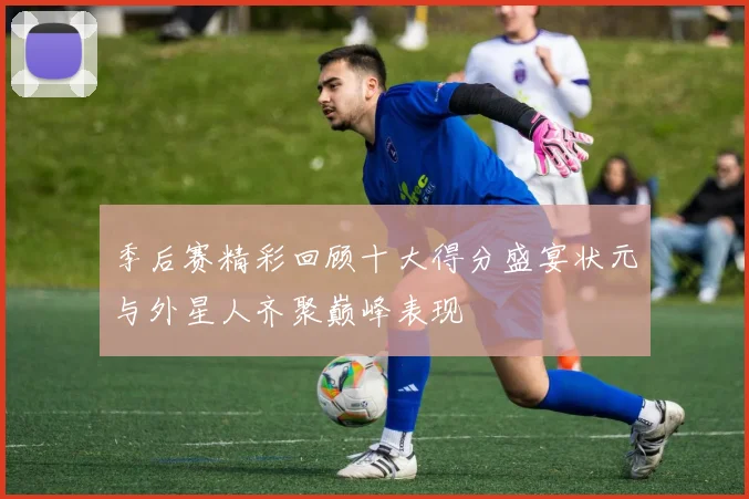季后赛精彩回顾十大得分盛宴状元与外星人齐聚巅峰表现