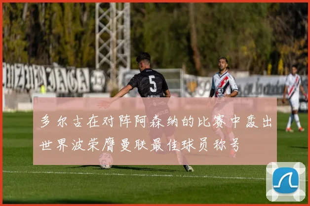 多尔古在对阵阿森纳的比赛中轰出世界波荣膺曼联最佳球员称号