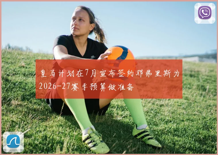 皇马计划在7月宣布签约邓弗里斯为2026-27赛季预算做准备