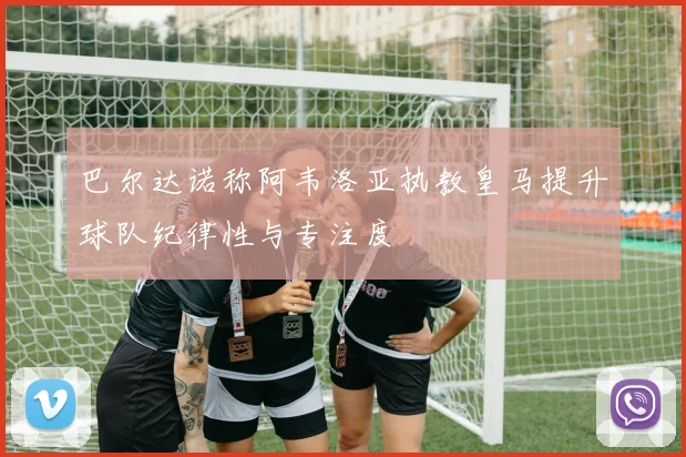 巴尔达诺称阿韦洛亚执教皇马提升球队纪律性与专注度
