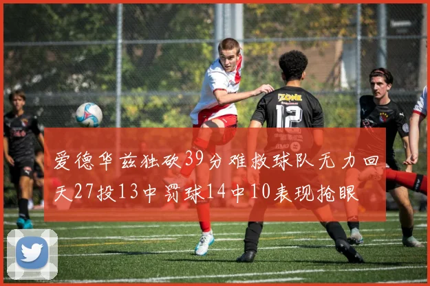 爱德华兹独砍39分难救球队无力回天27投13中罚球14中10表现抢眼