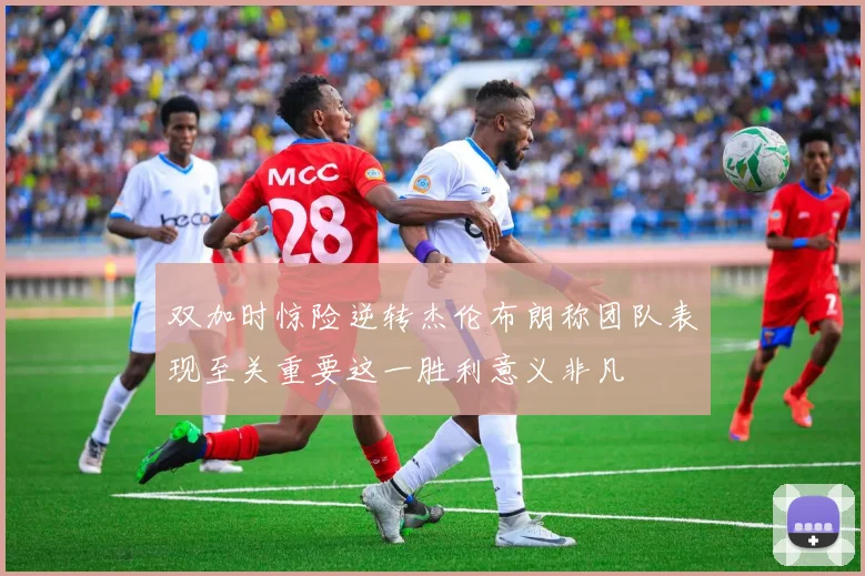 双加时惊险逆转杰伦布朗称团队表现至关重要这一胜利意义非凡