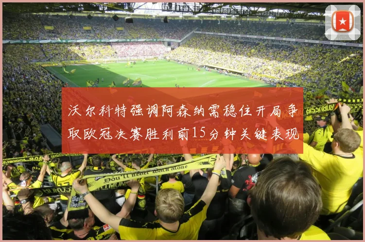 沃尔科特强调阿森纳需稳住开局争取欧冠决赛胜利前15分钟关键表现