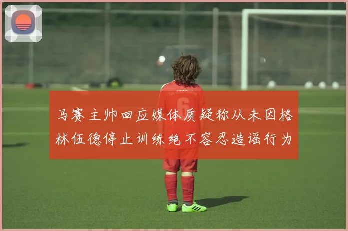 马赛主帅回应媒体质疑称从未因格林伍德停止训练绝不容忍造谣行为