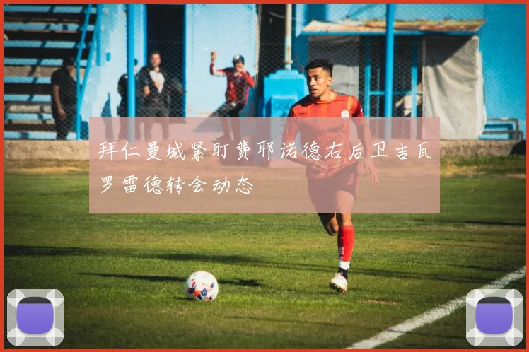 拜仁曼城紧盯费耶诺德右后卫吉瓦罗雷德转会动态