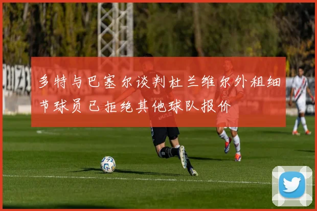 多特与巴塞尔谈判杜兰维尔外租细节球员已拒绝其他球队报价
