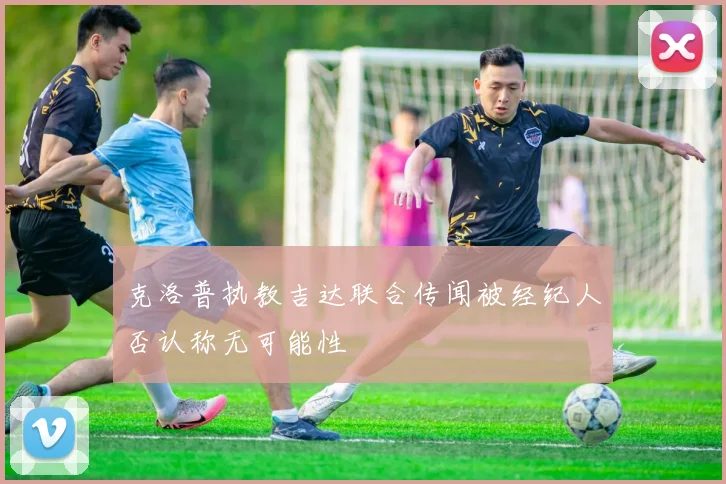 克洛普执教吉达联合传闻被经纪人否认称无可能性
