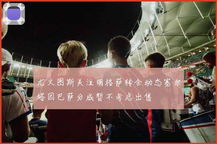 尤文图斯关注明格萨转会动态塞尔塔因巴萨分成暂不考虑出售