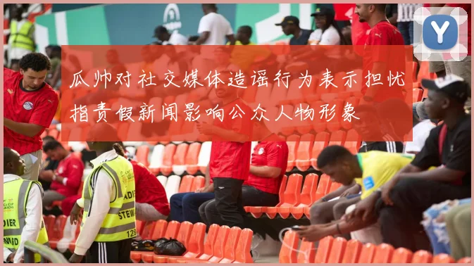 瓜帅对社交媒体造谣行为表示担忧指责假新闻影响公众人物形象