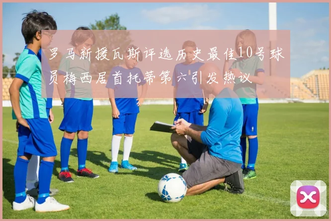 罗马新援瓦斯评选历史最佳10号球员梅西居首托蒂第六引发热议