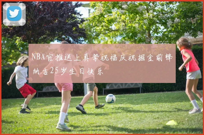 NBA官推送上真挚祝福庆祝掘金前锋纳吉25岁生日快乐