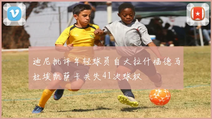 迪尼批评年轻球员自大拉什福德马杜埃凯萨卡共失41次球权