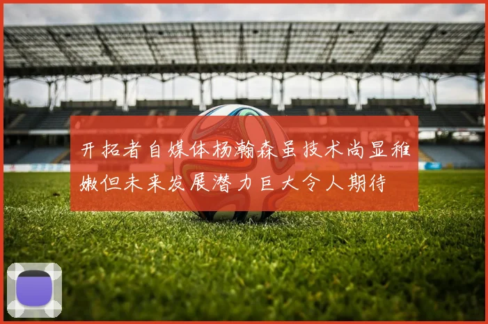 开拓者自媒体杨瀚森虽技术尚显稚嫩但未来发展潜力巨大令人期待