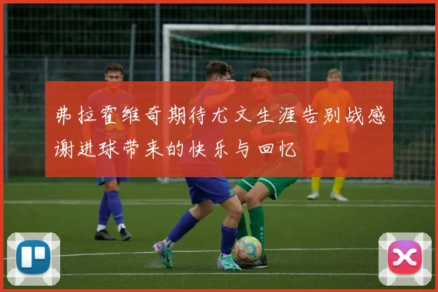 弗拉霍维奇期待尤文生涯告别战感谢进球带来的快乐与回忆
