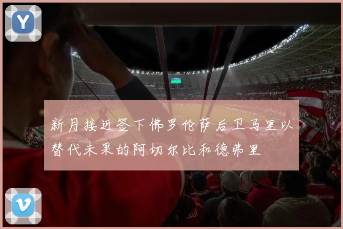 新月接近签下佛罗伦萨后卫马里以替代未果的阿切尔比和德弗里