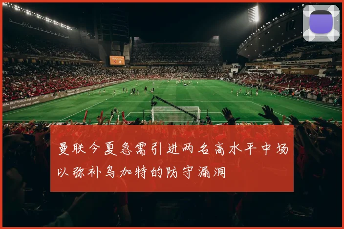 曼联今夏急需引进两名高水平中场以弥补乌加特的防守漏洞