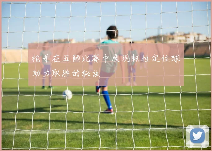 枪手在丑陋比赛中展现韧性定位球助力取胜的秘诀