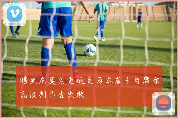 穆里尼奥或重返皇马本菲卡与席尔瓦谈判已告失败