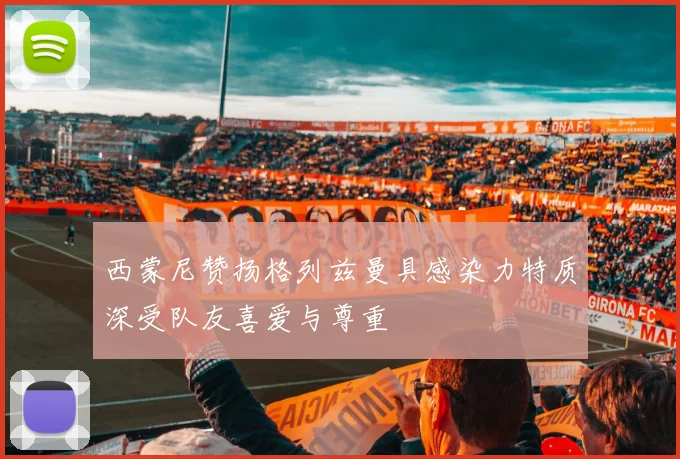 西蒙尼赞扬格列兹曼具感染力特质深受队友喜爱与尊重