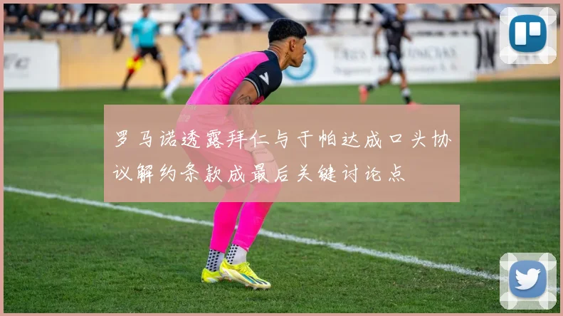 罗马诺透露拜仁与于帕达成口头协议解约条款成最后关键讨论点