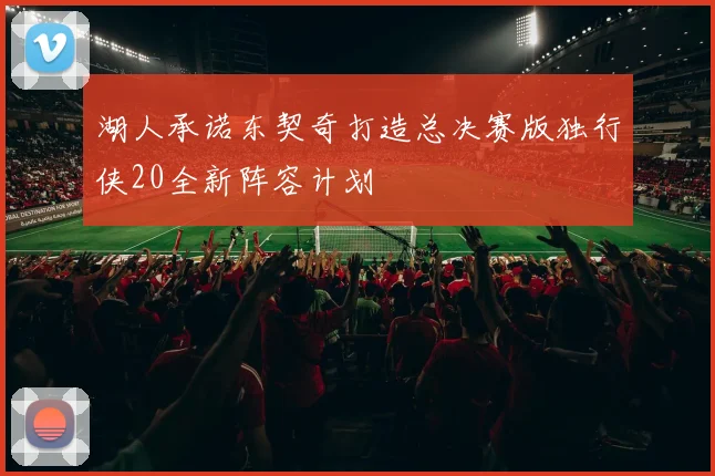 湖人承诺东契奇打造总决赛版独行侠20全新阵容计划