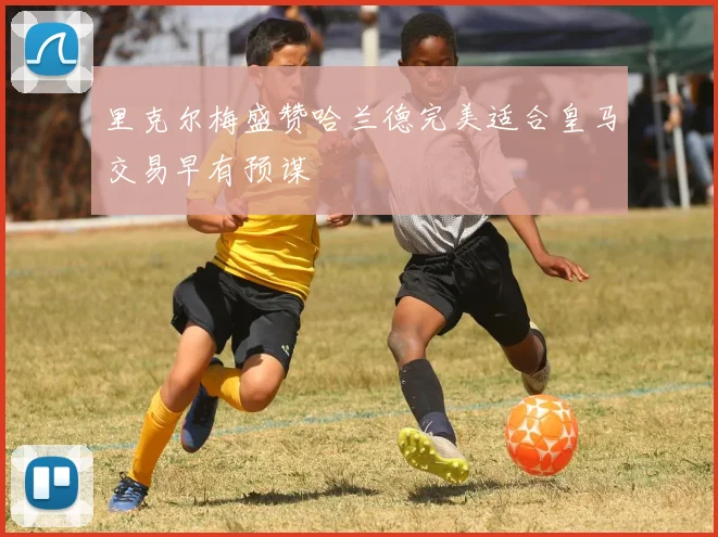 里克尔梅盛赞哈兰德完美适合皇马交易早有预谋