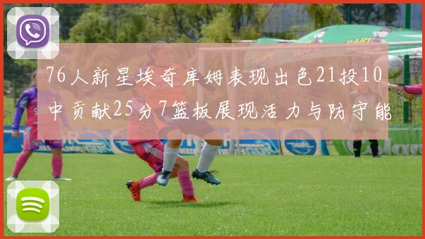 76人新星埃奇库姆表现出色21投10中贡献25分7篮板展现活力与防守能力