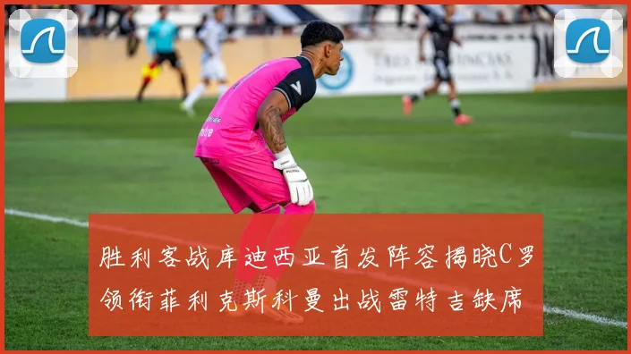 胜利客战库迪西亚首发阵容揭晓C罗领衔菲利克斯科曼出战雷特吉缺席