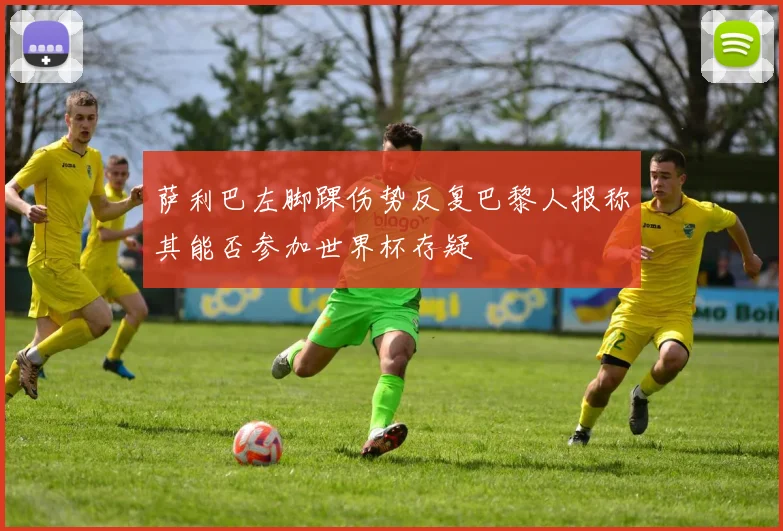 萨利巴左脚踝伤势反复巴黎人报称其能否参加世界杯存疑