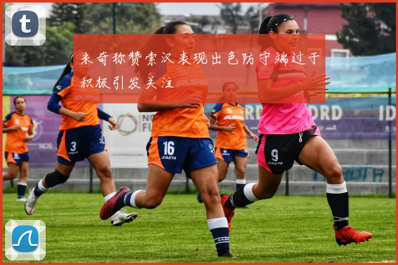米奇称赞索汉表现出色防守端过于积极引发关注