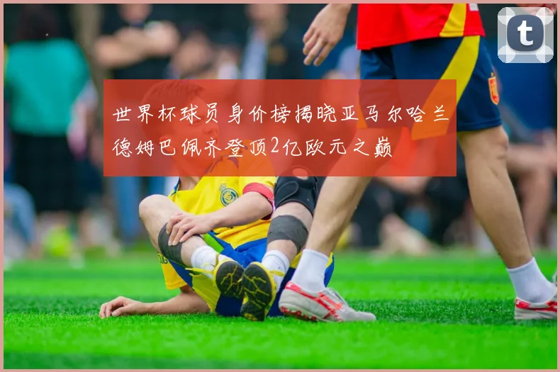 世界杯球员身价榜揭晓亚马尔哈兰德姆巴佩齐登顶2亿欧元之巅