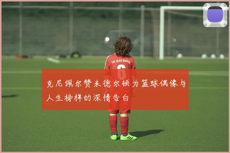 克尼佩尔赞米德尔顿为篮球偶像与人生榜样的深情告白