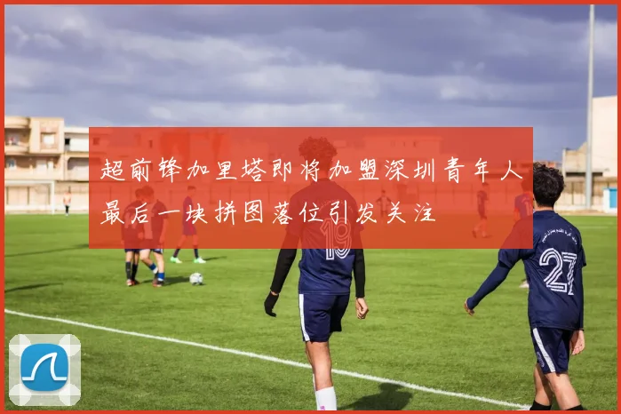 超前锋加里塔即将加盟深圳青年人最后一块拼图落位引发关注