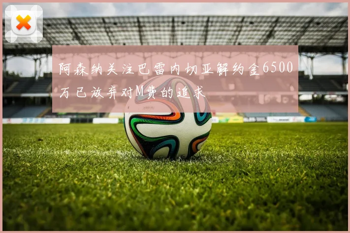 阿森纳关注巴雷内切亚解约金6500万已放弃对M费的追求