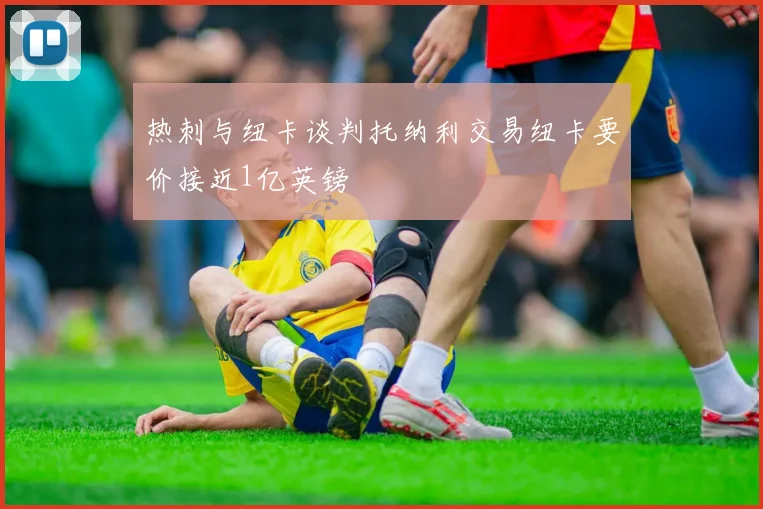 热刺与纽卡谈判托纳利交易纽卡要价接近1亿英镑