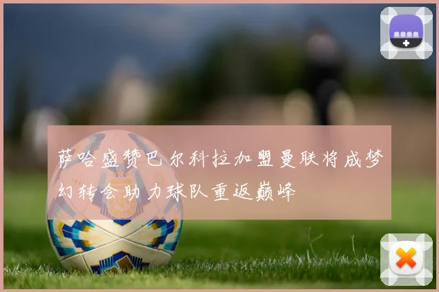 萨哈盛赞巴尔科拉加盟曼联将成梦幻转会助力球队重返巅峰